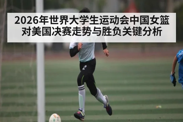 2026年世界大学生运动会中国女篮对美国决赛走势与胜负关键分析